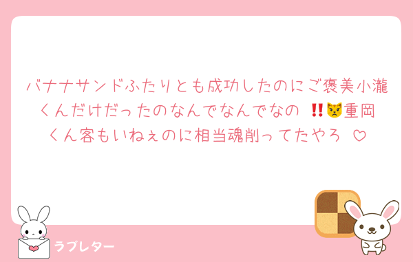 バナナサンドふたりとも成功したのにご褒美小瀧くんだけだったのなんでなんでなの‼️😾😾重岡くん客もいねぇのに相当魂削ってたやろ‼️