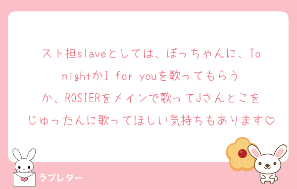 スト担slaveとしては、ぼっちゃんに、TonightかI for youを歌ってもらうか、ROSIERをメインで歌ってJさんとこをじゅったんに歌ってほしい気持ちもあります