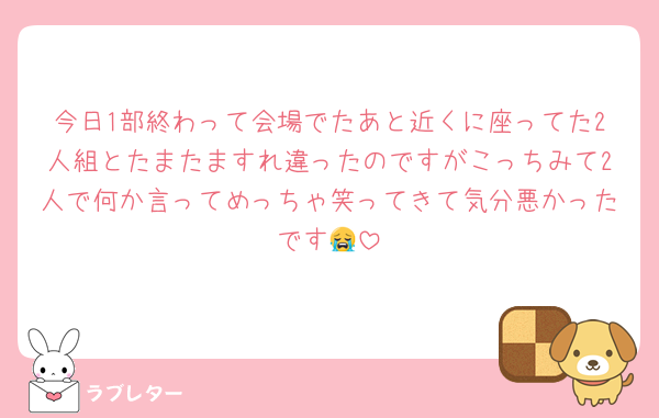 今日1部終わって会場でたあと近くに座ってた2人組とたまたますれ違ったのですがこっちみて2人で何か言ってめっちゃ笑ってきて気分悪かったです😭