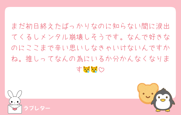 まだ初日終えたばっかりなのに知らない間に涙出てくるしメンタル崩壊しそうです。なんで好きなのにここまで辛い思いしなきゃいけないんですかね。推しってなんの為にいるか分かんなくなります😿😿