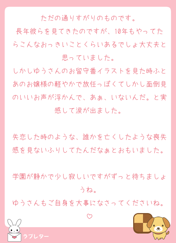 ただの通りすがりのものです。
長年彼らを見てきたのですが、10年もやってたらこんなおっきいことくらいあるでしょ大丈夫と思っていました。
しかしゆうさんのお留守番イラストを見た時ふとあのお嬢様の軽やかで放任っぽくてしかし面倒見のいいお声が浮かんで、あぁ、いないんだ。と実感して涙が出ました。

失恋した時のような、誰かを亡くしたような喪失感を見ないふりしてたんだなぁとおもいました。
学園が静かで少し寂しいですがずっと待ちましょうね。
ゆうさんもご自身を大事になさってくださいね。