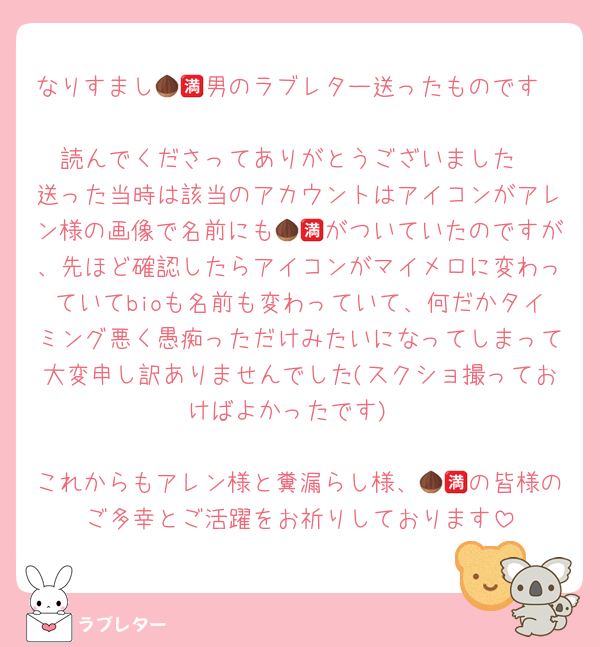 なりすまし🌰🈵男のラブレター送ったものです

読んでくださってありがとうございました
送った当時は該当のアカウントはアイコンがアレン様の画像で名前にも🌰🈵がついていたのですが、先ほど確認したらアイコンがマイメロに変わっていてbioも名前も変わっていて、何だかタイミング悪く愚痴っただけみたいになってしまって大変申し訳ありませんでした(スクショ撮っておけばよかったです)

これからもアレン様と糞漏らし様、🌰🈵の皆様のご多幸とご活躍をお祈りしております