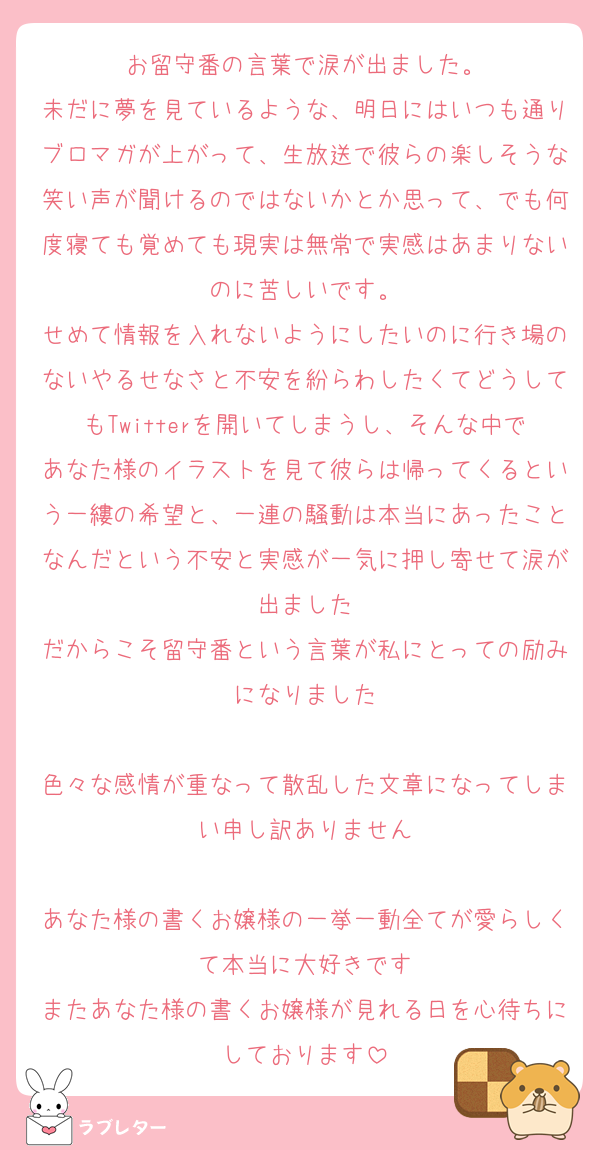 お留守番の言葉で涙が出ました。
未だに夢を見ているような、明日にはいつも通りブロマガが上がって、生放送で彼らの楽しそうな笑い声が聞けるのではないかとか思って、でも何度寝ても覚めても現実は無常で実感はあまりないのに苦しいです。
せめて情報を入れないようにしたいのに行き場のないやるせなさと不安を紛らわしたくてどうしてもTwitterを開いてしまうし、そんな中であなた様のイラストを見て彼らは帰ってくるという一縷の希望と、一連の騒動は本当にあったことなんだという不安と実感が一気に押し寄せて涙が出ました
だからこそ留守番という言葉が私にとっての励みになりました

色々な感情が重なって散乱した文章になってしまい申し訳ありません

あなた様の書くお嬢様の一挙一動全てが愛らしくて本当に大好きです
またあなた様の書くお嬢様が見れる日を心待ちにしております