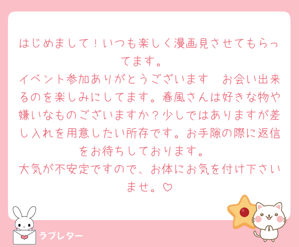 はじめまして！いつも楽しく漫画見させてもらってます。
イベント参加ありがとうございます🤭お会い出来るのを楽しみにしてます。春風さんは好きな物や嫌いなものございますか？少しではありますが差し入れを用意したい所存です。お手隙の際に返信をお待ちしております。
大気が不安定ですので、お体にお気を付け下さいませ。