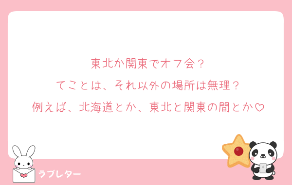 東北か関東でオフ会？
てことは、それ以外の場所は無理？
例えば、北海道とか、東北と関東の間とか