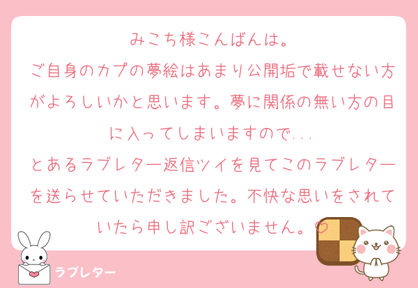 みこち様こんばんは。
ご自身のカプの夢絵はあまり公開垢で載せない方がよろしいかと思います。夢に関係の無い方の目に入ってしまいますので...
とあるラブレター返信ツイを見てこのラブレターを送らせていただきました。不快な思いをされていたら申し訳ございません。