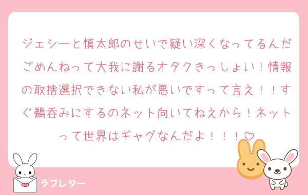 ジェシーと慎太郎のせいで疑い深くなってるんだごめんねって大我に謝るオタクきっしょい！情報の取捨選択できない私が悪いですって言え！！すぐ鵜呑みにするのネット向いてねえから！ネットって世界はギャグなんだよ！！！