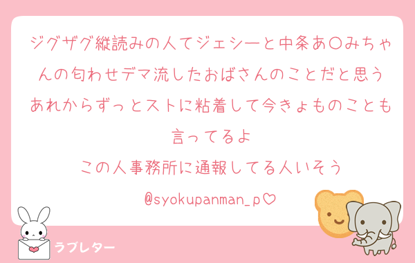 ジグザグ縦読みの人てジェシーと中条あ〇みちゃんの匂わせデマ流したおばさんのことだと思う
あれからずっとストに粘着して今きょものことも言ってるよ
この人事務所に通報してる人いそう
@syokupanman_p