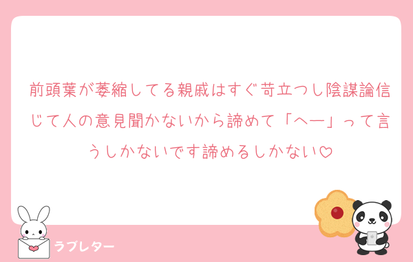 前頭葉が萎縮してる親戚はすぐ苛立つし陰謀論信じて人の意見聞かないから諦めて「へー」って言うしかないです諦めるしかない