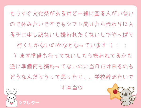 もうすぐ文化祭があるけど一緒に回る人がいないので休みたいですでもシフト開けたら代わりに入る子に申し訳ないし嫌われたくないしでやっぱり行くしかないのかなとなっています（ ;  ; ）まず準備も行ってないしもう嫌われてるかも逆に準備何も携わってないのに当日だけ来るのもどうなんだろうって思ったり、、学校辞めたいです本当