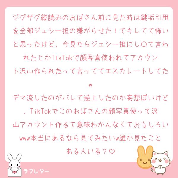 ジグザグ縦読みのおばさん前に見た時は鍵垢引用を全部ジェシー担の嫌がらせだ！てキレてて怖いと思ったけど、今見たらジェシー担にし〇て言われたとかTikTokで顔写真使われてアカウント沢山作られたって言っててエスカレートしてたw
デマ流したのがバレて逆上したのか妄想ぽいけど、TikTokでこのおばさんの顔写真使って沢山アカウント作るて意味わかんなくておもしろいwww本当にあるなら見てみたいw誰か見たことある人いる？