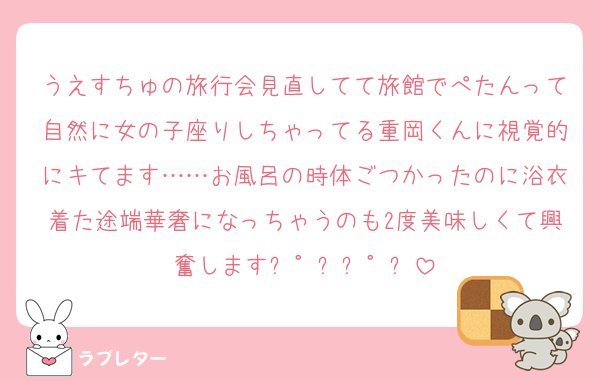 うえすちゅの旅行会見直してて旅館でぺたんって自然に女の子座りしちゃってる重岡くんに視覚的にキてます……お風呂の時体ごつかったのに浴衣着た途端華奢になっちゃうのも2度美味しくて興奮しますㄟ゜ㄋㄟ゜ㄋ