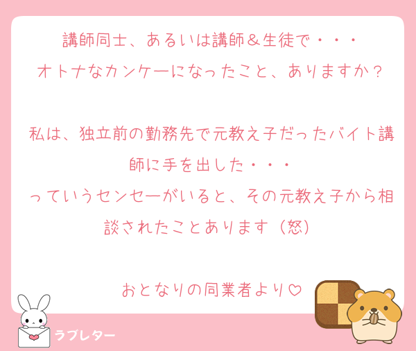 講師同士、あるいは講師＆生徒で・・・
オトナなカンケーになったこと、ありますか？

私は、独立前の勤務先で元教え子だったバイト講師に手を出した・・・
っていうセンセーがいると、その元教え子から相談されたことあります（怒）

おとなりの同業者より
