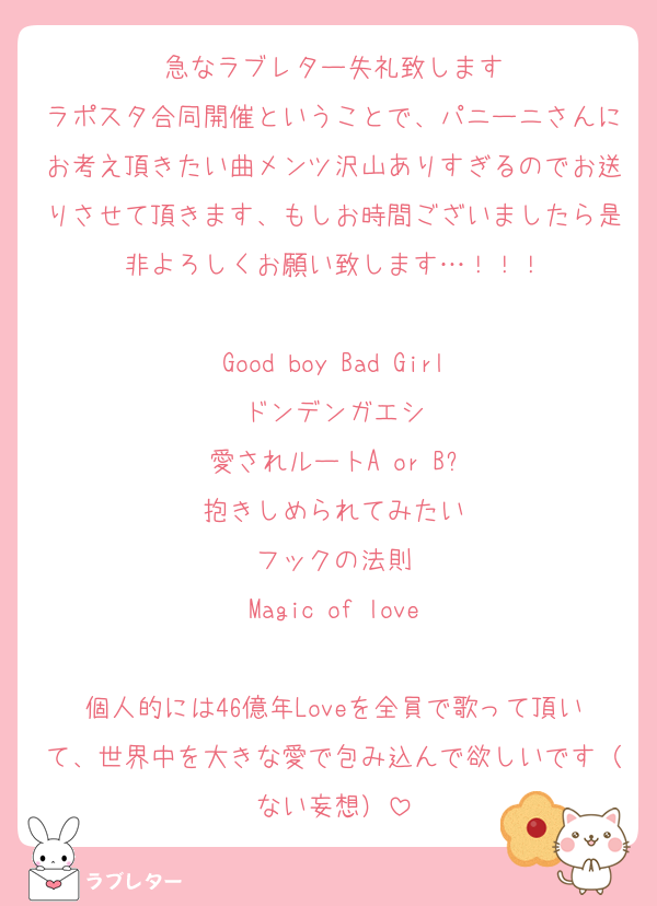 急なラブレター失礼致します
ラポスタ合同開催ということで、パニーニさんにお考え頂きたい曲メンツ沢山ありすぎるのでお送りさせて頂きます、もしお時間ございましたら是非よろしくお願い致します…！！！

Good boy Bad Girl
ドンデンガエシ
愛されルートA or B?
抱きしめられてみたい
フックの法則
Magic of love

個人的には46億年Loveを全員で歌って頂いて、世界中を大きな愛で包み込んで欲しいです（ない妄想）