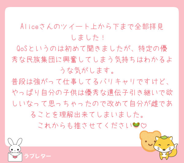 Aliceさんのツイート上から下まで全部拝見しました！
QoSというのは初めて聞きましたが、特定の優秀な民族集団に興奮してしまう気持ちはわかるような気がします。
普段は強がって仕事してるバリキャリですけど、やっぱり自分の子供は優秀な遺伝子引き継いで欲しいなって思っちゃったので改めて自分が雌であることを理解出来てしまいました。
これからも推させてください🐸