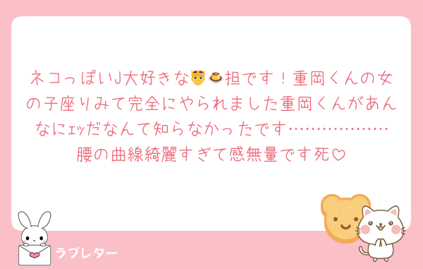 ネコっぽいJ大好きな🤴🍮担です！重岡くんの女の子座りみて完全にやられました重岡くんがあんなにｪｯだなんて知らなかったです………………腰の曲線綺麗すぎて感無量です死