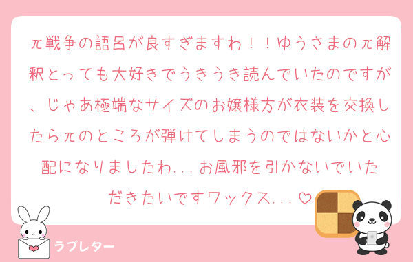 π戦争の語呂が良すぎますわ！！ゆうさまのπ解釈とっても大好きでうきうき読んでいたのですが、じゃあ極端なサイズのお嬢様方が衣装を交換したらπのところが弾けてしまうのではないかと心配になりましたわ...お風邪を引かないでいただきたいですワックス...