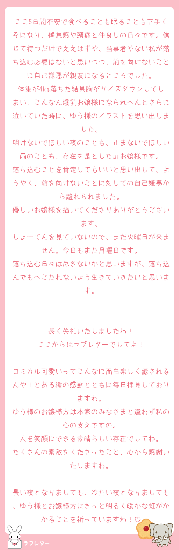 ここ5日間不安で食べることも眠ることも下手くそになり、倦怠感や頭痛と仲良しの日々です。信じて待つだけでええはずや、当事者やない私が落ち込む必要はないと思いつつ、前を向けないことに自己嫌悪が親友になるところでした。
体重が4kg落ちた結果胸がサイズダウンしてしまい、こんなん爆乳お嬢様になられへんとさらに泣いていた時に、ゆう様のイラストを思い出しました。
明けないでほしい夜のことも、止まないでほしい雨のことも、存在を是としたutお嬢様です。
落ち込むことを肯定してもいいと思い出して、ようやく、前を向けないことに対しての自己嫌悪から離れられました。
優しいお嬢様を描いてくださりありがとうございます。
しょーてんを見ていないので、まだ火曜日が来ません。今日もまた月曜日です。
落ち込む日々は尽きないかと思いますが、落ち込んでもへこたれないよう生きていきたいと思います。


長く失礼いたしましたわ！
ここからはラブレターでしてよ！

コミカル可愛いってこんなに面白楽しく癒されるんや！とある種の感動とともに毎日拝見しておりますわ。
ゆう様のお嬢様方は本家のみなさまと違わず私の心の支えですの。
人を笑顔にできる素晴らしい存在でしてね。
たくさんの素敵をくださったこと、心から感謝いたしますわ。

長い夜となりましても、冷たい夜となりましても、ゆう様とお嬢様方にきっと明るく暖かな虹がかかることを祈っていますわ！