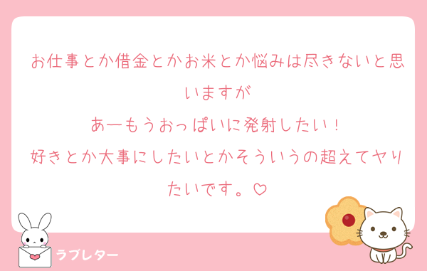 お仕事とか借金とかお米とか悩みは尽きないと思いますが
あーもうおっぱいに発射したい！
好きとか大事にしたいとかそういうの超えてヤりたいです。