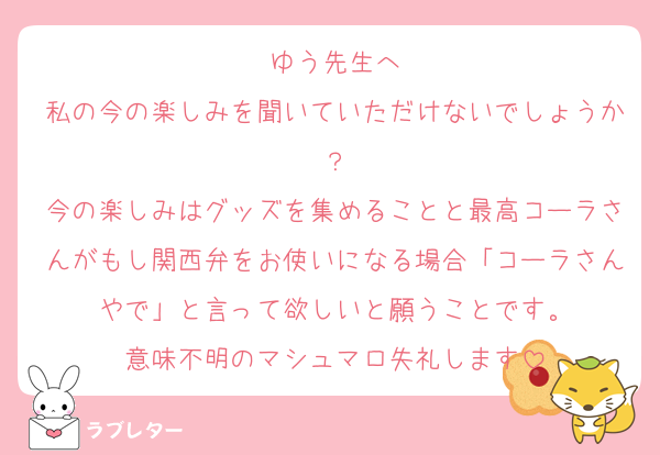 ゆう先生へ
私の今の楽しみを聞いていただけないでしょうか？
今の楽しみはグッズを集めることと最高コーラさんがもし関西弁をお使いになる場合「コーラさんやで」と言って欲しいと願うことです。
意味不明のマシュマロ失礼します