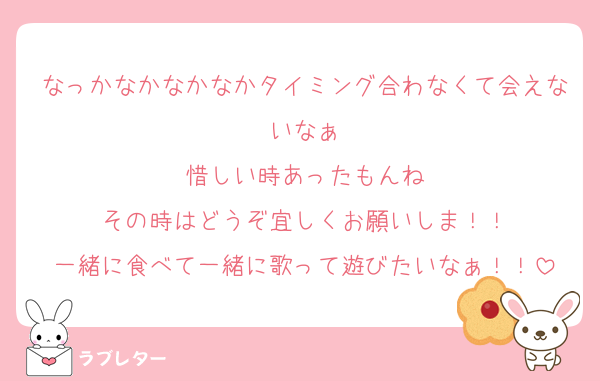 なっかなかなかなかタイミング合わなくて会えないなぁ
惜しい時あったもんね
その時はどうぞ宜しくお願いしま！！
一緒に食べて一緒に歌って遊びたいなぁ！！