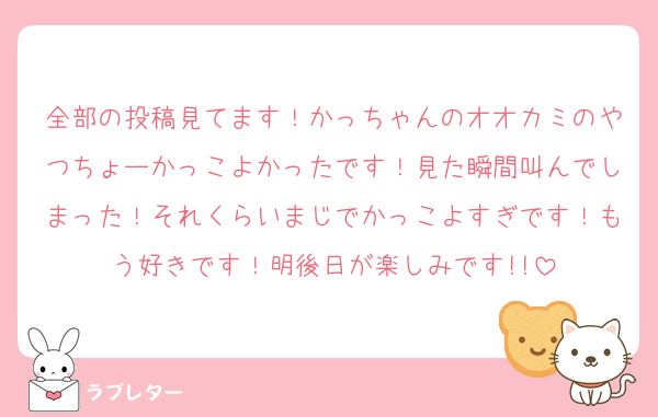 全部の投稿見てます！かっちゃんのオオカミのやつちょーかっこよかったです！見た瞬間叫んでしまった！それくらいまじでかっこよすぎです！もう好きです！明後日が楽しみです!!