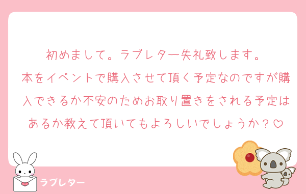 初めまして。ラブレター失礼致します。
本をイベントで購入させて頂く予定なのですが購入できるか不安のためお取り置きをされる予定はあるか教えて頂いてもよろしいでしょうか？