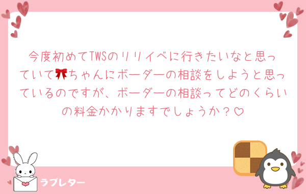 今度初めてTWSのリリイベに行きたいなと思っていて🎀ちゃんにボーダーの相談をしようと思っているのですが、ボーダーの相談ってどのくらいの料金かかりますでしょうか？