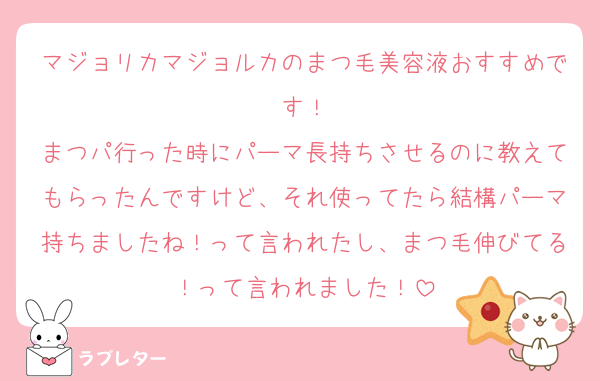 マジョリカマジョルカのまつ毛美容液おすすめです！
まつパ行った時にパーマ長持ちさせるのに教えてもらったんですけど、それ使ってたら結構パーマ持ちましたね！って言われたし、まつ毛伸びてる！って言われました！