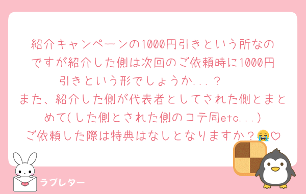 紹介キャンペーンの1000円引きという所なのですが紹介した側は次回のご依頼時に1000円引きという形でしょうか...？🥲
また、紹介した側が代表者としてされた側とまとめて(した側とされた側のコテ同etc...)ご依頼した際は特典はなしとなりますか？😭