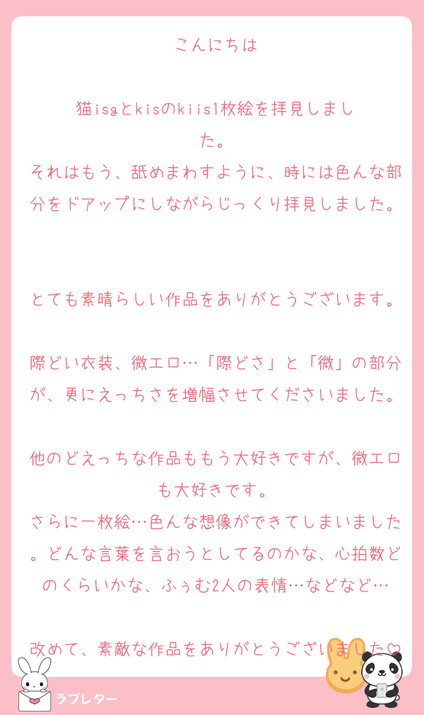 こんにちは

猫isgとkisのkiis1枚絵を拝見しました。
それはもう、舐めまわすように、時には色んな部分をドアップにしながらじっくり拝見しました。

とても素晴らしい作品をありがとうございます。
際どい衣装、微エロ…「際どさ」と「微」の部分が、更にえっちさを増幅させてくださいました。
他のどえっちな作品ももう大好きですが、微エロも大好きです。
さらに一枚絵…色んな想像ができてしまいました。どんな言葉を言おうとしてるのかな、心拍数どのくらいかな、ふぅむ2人の表情…などなど…

改めて、素敵な作品をありがとうございました