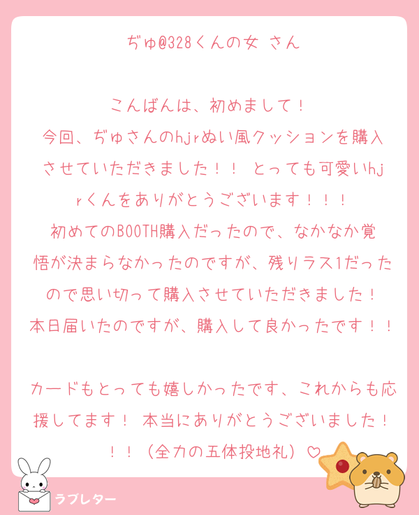 ぢゅ@328くんの女 さん

こんばんは、初めまして！ 
今回、ぢゅさんのhjrぬい風クッションを購入させていただきました！！ とっても可愛いhjrくんをありがとうございます！！！
初めてのBOOTH購入だったので、なかなか覚悟が決まらなかったのですが、残りラス1だったので思い切って購入させていただきました！
本日届いたのですが、購入して良かったです！！
カードもとっても嬉しかったです、これからも応援してます！ 本当にありがとうございました！！！（全力の五体投地礼）