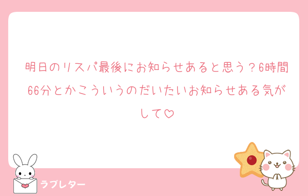明日のリスパ最後にお知らせあると思う？6時間66分とかこういうのだいたいお知らせある気がして