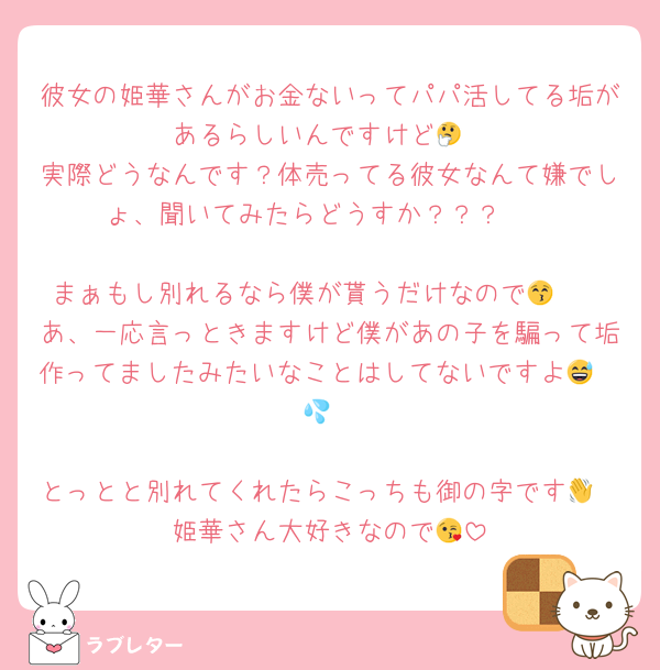 彼女の姫華さんがお金ないってパパ活してる垢があるらしいんですけど🤔
実際どうなんです？体売ってる彼女なんて嫌でしょ、聞いてみたらどうすか？？？🫠

まぁもし別れるなら僕が貰うだけなので🤪😚
あ、一応言っときますけど僕があの子を騙って垢作ってましたみたいなことはしてないですよ🥹😅💦

とっとと別れてくれたらこっちも御の字です👋
姫華さん大好きなので😘
