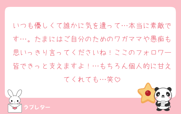 いつも優しくて誰かに気を遣って…本当に素敵です…。たまにはご自分のためのワガママや愚痴も思いっきり言ってくださいね！ここのフォロワー皆できっと支えますよ！…もちろん個人的に甘えてくれても…笑