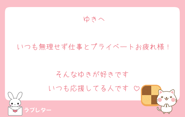 ゆきへ

いつも無理せず仕事とプライベートお疲れ様！

そんなゆきが好きです♡
いつも応援してる人です♡