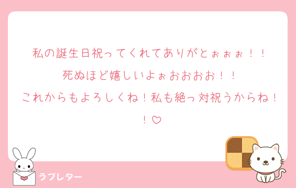 私の誕生日祝ってくれてありがとぉぉぉ！！
死ぬほど嬉しいよぉおおおお！！
これからもよろしくね！私も絶っ対祝うからね！！