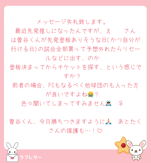 メッセージ失礼致します。
最近先発推しになったんですが、え🫧🪄︎︎さんは曽谷くんが先発登板ありそうな日(かつ自分が行ける日)の試合全部買って予想外れたらリセールなどに出す、のか
登板決まってからチケットを探す、という感じですか？
前者の場合、FCもなるべく他球団のも入った方が良いですよね😭？
色々聞いてしまってすみません🙇🏻‍♀️

曽谷くん、今日勝ちつきますように🙏🏼あとたくさんの援護も…！