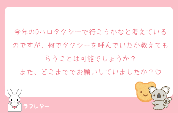 今年のDハロタクシーで行こうかなと考えているのですが、何でタクシーを呼んでいたか教えてもらうことは可能でしょうか？
また、どこまででお願いしていましたか？