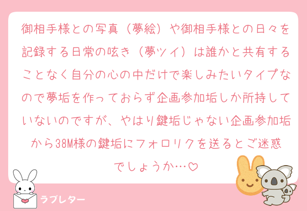 御相手様との写真（夢絵）や御相手様との日々を記録する日常の呟き（夢ツイ）は誰かと共有することなく自分の心の中だけで楽しみたいタイプなので夢垢を作っておらず企画参加垢しか所持していないのですが、やはり鍵垢じゃない企画参加垢から38M様の鍵垢にフォロリクを送るとご迷惑でしょうか…