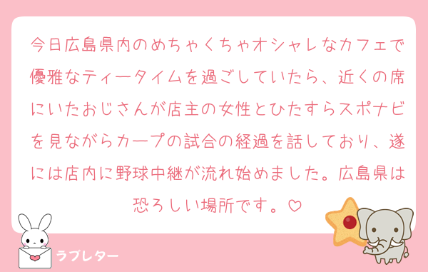 今日広島県内のめちゃくちゃオシャレなカフェで優雅なティータイムを過ごしていたら、近くの席にいたおじさんが店主の女性とひたすらスポナビを見ながらカープの試合の経過を話しており、遂には店内に野球中継が流れ始めました。広島県は恐ろしい場所です。