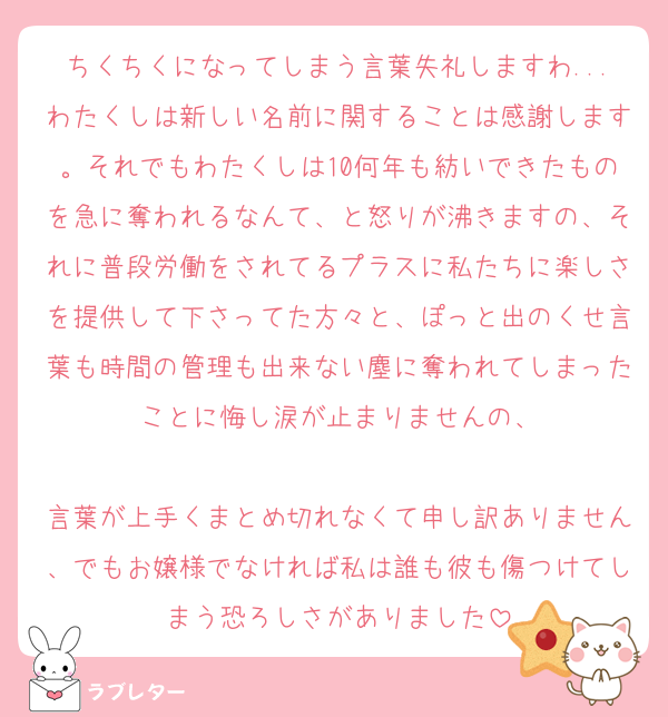ちくちくになってしまう言葉失礼しますわ...わたくしは新しい名前に関することは感謝します。それでもわたくしは10何年も紡いできたものを急に奪われるなんて、と怒りが沸きますの、それに普段労働をされてるプラスに私たちに楽しさを提供して下さってた方々と、ぽっと出のくせ言葉も時間の管理も出来ない塵に奪われてしまったことに悔し涙が止まりませんの、

言葉が上手くまとめ切れなくて申し訳ありません、でもお嬢様でなければ私は誰も彼も傷つけてしまう恐ろしさがありました