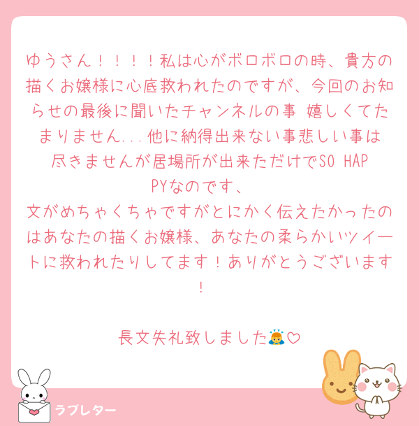 ゆうさん！！！！私は心がボロボロの時、貴方の描くお嬢様に心底救われたのですが、今回のお知らせの最後に聞いたチャンネルの事 嬉しくてたまりません...他に納得出来ない事悲しい事は尽きませんが居場所が出来ただけでSO HAPPYなのです、
文がめちゃくちゃですがとにかく伝えたかったのはあなたの描くお嬢様、あなたの柔らかいツイートに救われたりしてます！ありがとうございます！

長文失礼致しました🙇‍