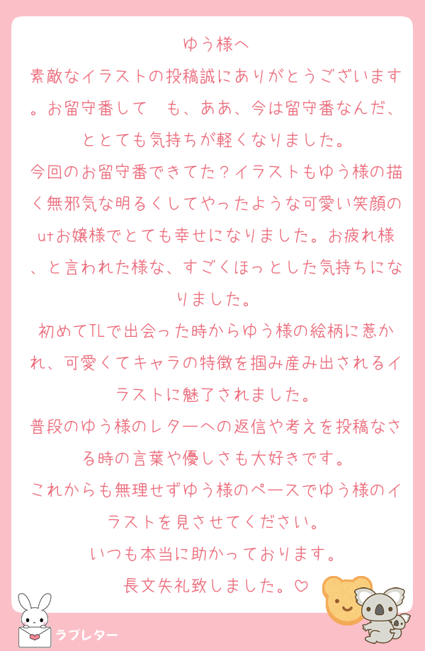 ゆう様へ
素敵なイラストの投稿誠にありがとうございます。お留守番して〜も、ああ、今は留守番なんだ、ととても気持ちが軽くなりました。
今回のお留守番できてた？イラストもゆう様の描く無邪気な明るくしてやったような可愛い笑顔のutお嬢様でとても幸せになりました。お疲れ様、と言われた様な、すごくほっとした気持ちになりました。
初めてTLで出会った時からゆう様の絵柄に惹かれ、可愛くてキャラの特徴を掴み産み出されるイラストに魅了されました。
普段のゆう様のレターへの返信や考えを投稿なさる時の言葉や優しさも大好きです。
これからも無理せずゆう様のペースでゆう様のイラストを見させてください。
いつも本当に助かっております。
長文失礼致しました。