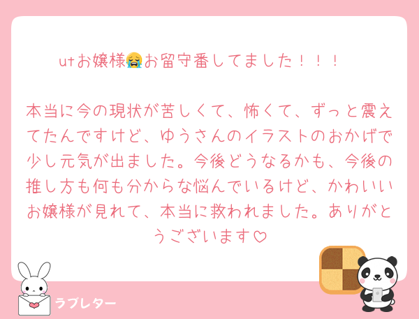 utお嬢様😭お留守番してました！！！

本当に今の現状が苦しくて、怖くて、ずっと震えてたんですけど、ゆうさんのイラストのおかげで少し元気が出ました。今後どうなるかも、今後の推し方も何も分からな悩んでいるけど、かわいいお嬢様が見れて、本当に救われました。ありがとうございます
