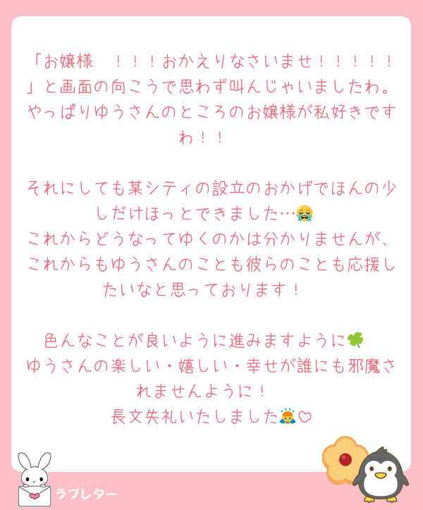 「お嬢様〜！！！おかえりなさいませ！！！！！」と画面の向こうで思わず叫んじゃいましたわ。やっぱりゆうさんのところのお嬢様が私好きですわ！！

それにしても某シティの設立のおかげでほんの少しだけほっとできました…😭
これからどうなってゆくのかは分かりませんが、これからもゆうさんのことも彼らのことも応援したいなと思っております！

色んなことが良いように進みますように🍀
ゆうさんの楽しい・嬉しい・幸せが誰にも邪魔されませんように！
長文失礼いたしました🙇