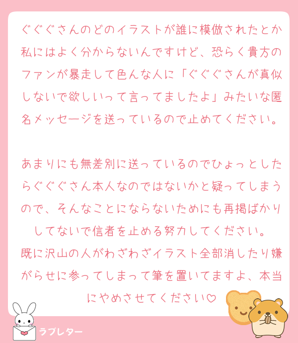 ぐぐぐさんのどのイラストが誰に模倣されたとか私にはよく分からないんですけど、恐らく貴方のファンが暴走して色んな人に「ぐぐぐさんが真似しないで欲しいって言ってましたよ」みたいな匿名メッセージを送っているので止めてください。
あまりにも無差別に送っているのでひょっとしたらぐぐぐさん本人なのではないかと疑ってしまうので、そんなことにならないためにも再掲ばかりしてないで信者を止める努力してください。
既に沢山の人がわざわざイラスト全部消したり嫌がらせに参ってしまって筆を置いてますよ、本当にやめさせてください