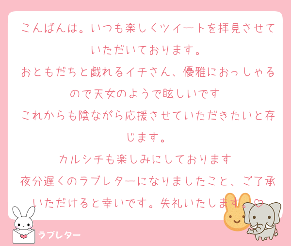 こんばんは。いつも楽しくツイートを拝見させていただいております。
おともだちと戯れるイチさん、優雅におっしゃるので天女のようで眩しいです♡
これからも陰ながら応援させていただきたいと存じます。
カルシチも楽しみにしております♡
夜分遅くのラブレターになりましたこと、ご了承いただけると幸いです。失礼いたします。