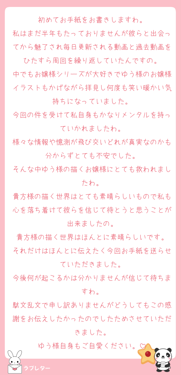 初めてお手紙をお書きしますわ。
私はまだ半年もたっておりませんが彼らと出会ってから魅了され毎日更新される動画と過去動画をひたすら周回を繰り返していたんですの。
中でもお嬢様シリーズが大好きでゆう様のお嬢様イラストもかげながら拝見し何度も笑い暖かい気持ちになっていました。
今回の件を受けて私自身もかなりメンタルを持っていかれましたわ。
様々な情報や憶測が飛び交いどれが真実なのかも分からずとても不安でした。
そんな中ゆう様の描くお嬢様にとても救われましたわ。
貴方様の描く世界はとても素晴らしいもので私も心を落ち着けて彼らを信じて待とうと思うことが出来ましたの。
貴方様の描く世界はほんとに素晴らしいです。
それだけはほんとに伝えたく今回お手紙を送らせていただきました。
今後何が起こるかは分かりませんが信じて待ちますわ。
駄文乱文で申し訳ありませんがどうしてもこの感謝をお伝えしたかったのでしたためさせていただきました。
ゆう様自身もご自愛ください。