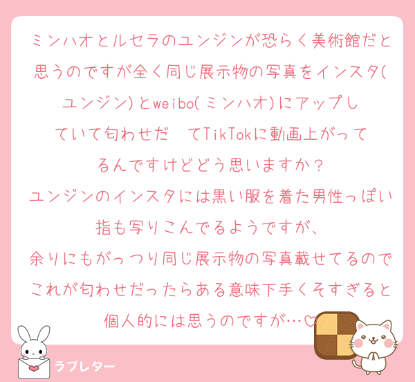 ミンハオとルセラのユンジンが恐らく美術館だと思うのですが全く同じ展示物の写真をインスタ(ユンジン)とweibo(ミンハオ)にアップしていて匂わせだ〜てTikTokに動画上がってるんですけどどう思いますか？
ユンジンのインスタには黒い服を着た男性っぽい指も写りこんでるようですが、
余りにもがっつり同じ展示物の写真載せてるのでこれが匂わせだったらある意味下手くそすぎると個人的には思うのですが…
